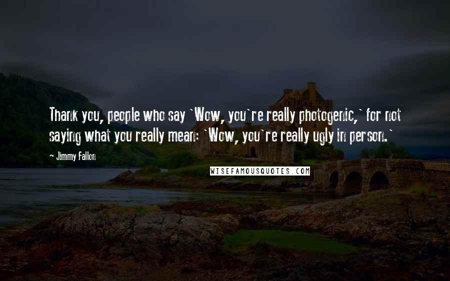 Jimmy Fallon Quotes: Thank you, people who say 'Wow, you're really photogenic,' for not saying what you really mean: 'Wow, you're really ugly in person.'