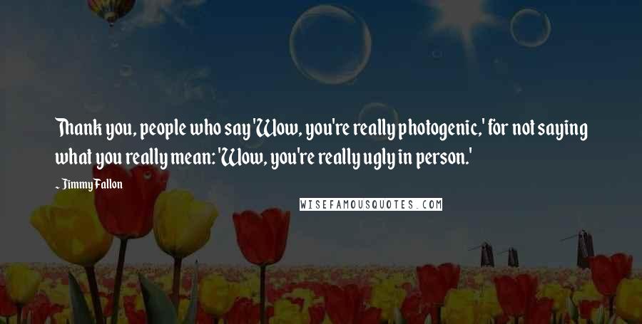 Jimmy Fallon Quotes: Thank you, people who say 'Wow, you're really photogenic,' for not saying what you really mean: 'Wow, you're really ugly in person.'