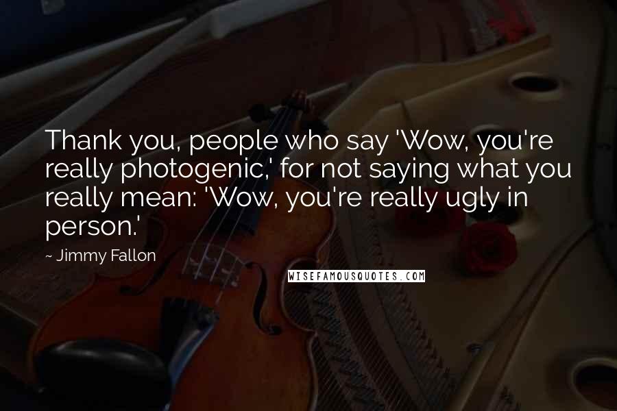 Jimmy Fallon Quotes: Thank you, people who say 'Wow, you're really photogenic,' for not saying what you really mean: 'Wow, you're really ugly in person.'