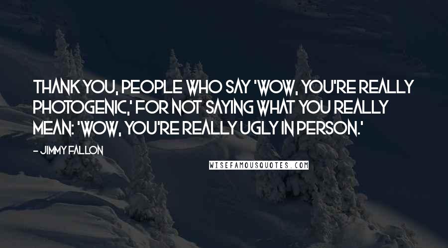 Jimmy Fallon Quotes: Thank you, people who say 'Wow, you're really photogenic,' for not saying what you really mean: 'Wow, you're really ugly in person.'