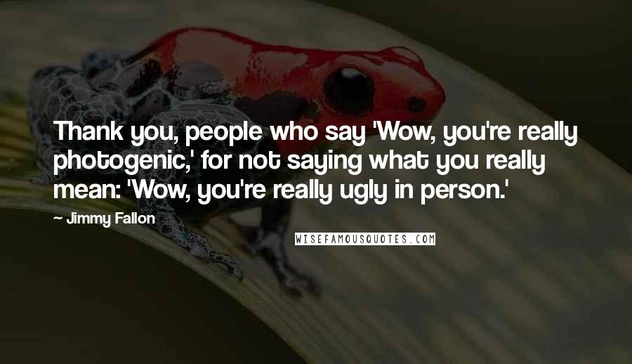 Jimmy Fallon Quotes: Thank you, people who say 'Wow, you're really photogenic,' for not saying what you really mean: 'Wow, you're really ugly in person.'