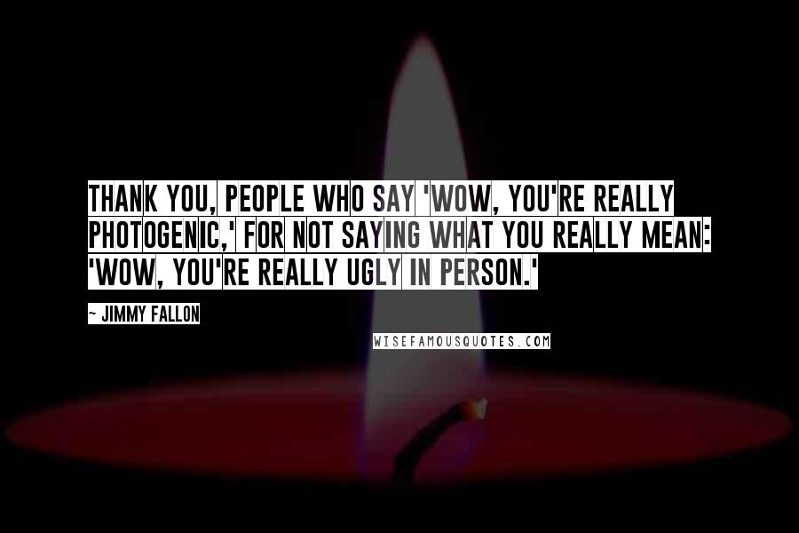 Jimmy Fallon Quotes: Thank you, people who say 'Wow, you're really photogenic,' for not saying what you really mean: 'Wow, you're really ugly in person.'