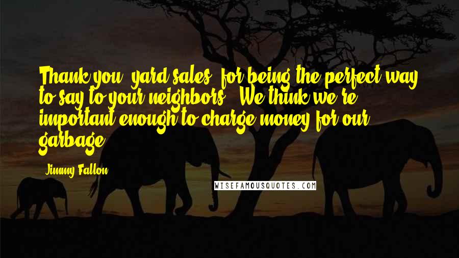 Jimmy Fallon Quotes: Thank you, yard sales, for being the perfect way to say to your neighbors: 'We think we're important enough to charge money for our garbage.'