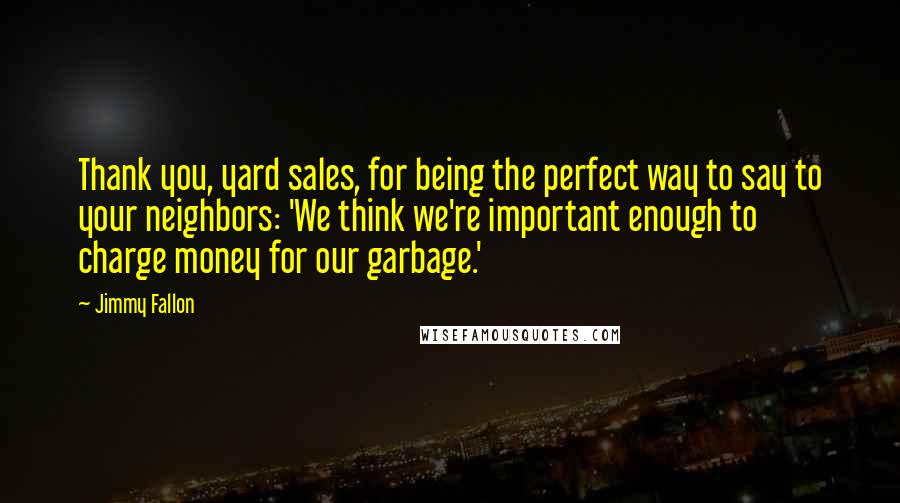 Jimmy Fallon Quotes: Thank you, yard sales, for being the perfect way to say to your neighbors: 'We think we're important enough to charge money for our garbage.'