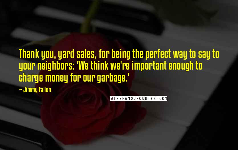 Jimmy Fallon Quotes: Thank you, yard sales, for being the perfect way to say to your neighbors: 'We think we're important enough to charge money for our garbage.'