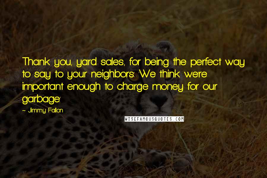 Jimmy Fallon Quotes: Thank you, yard sales, for being the perfect way to say to your neighbors: 'We think we're important enough to charge money for our garbage.'
