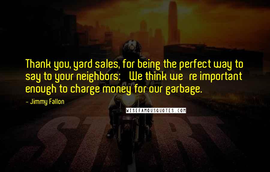 Jimmy Fallon Quotes: Thank you, yard sales, for being the perfect way to say to your neighbors: 'We think we're important enough to charge money for our garbage.'