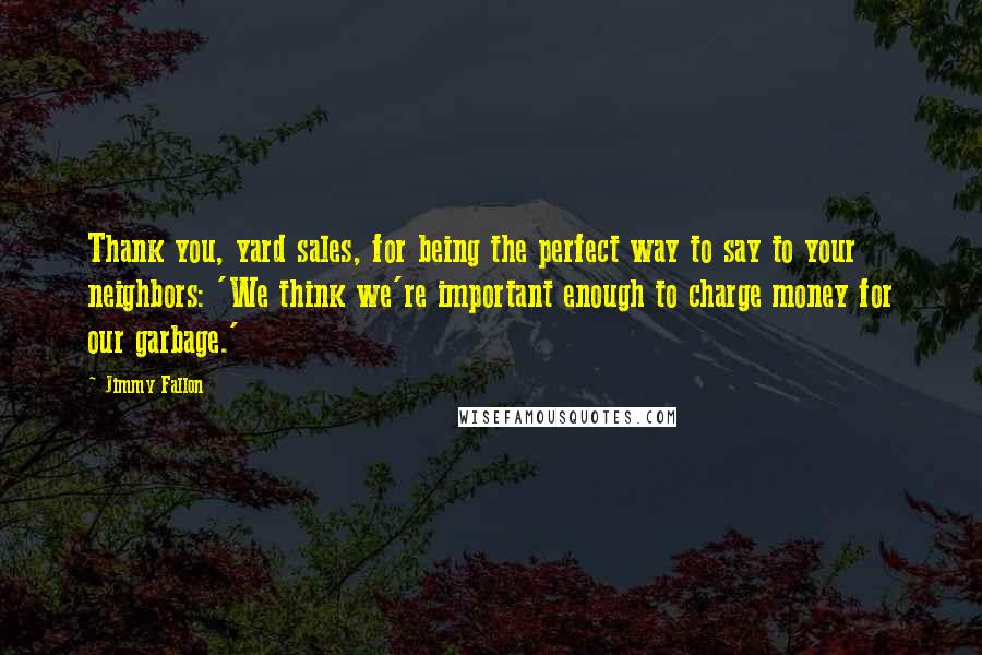 Jimmy Fallon Quotes: Thank you, yard sales, for being the perfect way to say to your neighbors: 'We think we're important enough to charge money for our garbage.'