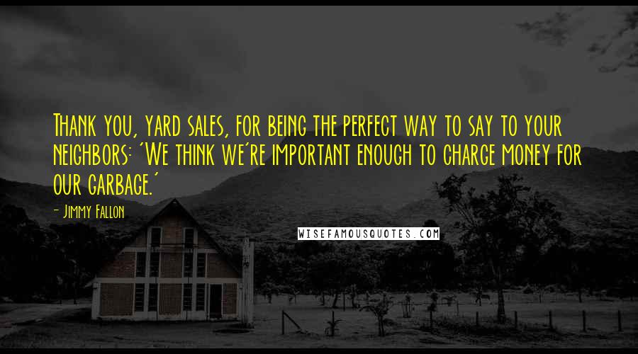 Jimmy Fallon Quotes: Thank you, yard sales, for being the perfect way to say to your neighbors: 'We think we're important enough to charge money for our garbage.'