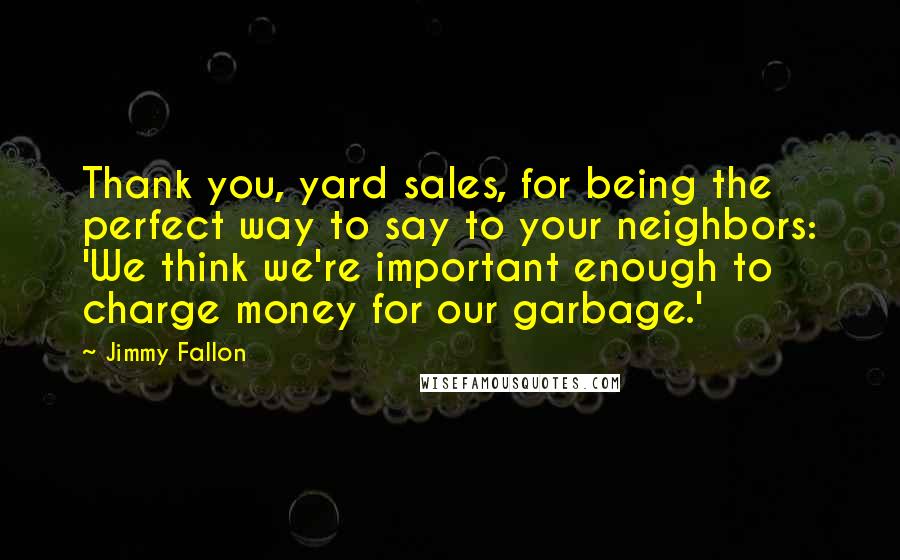 Jimmy Fallon Quotes: Thank you, yard sales, for being the perfect way to say to your neighbors: 'We think we're important enough to charge money for our garbage.'