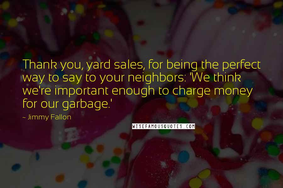 Jimmy Fallon Quotes: Thank you, yard sales, for being the perfect way to say to your neighbors: 'We think we're important enough to charge money for our garbage.'