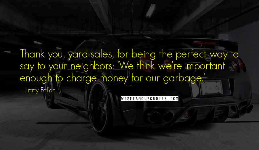 Jimmy Fallon Quotes: Thank you, yard sales, for being the perfect way to say to your neighbors: 'We think we're important enough to charge money for our garbage.'