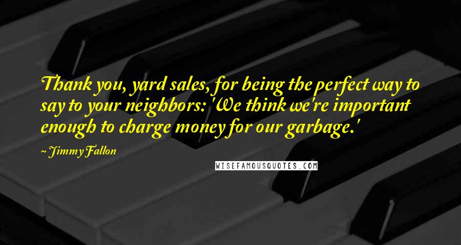 Jimmy Fallon Quotes: Thank you, yard sales, for being the perfect way to say to your neighbors: 'We think we're important enough to charge money for our garbage.'