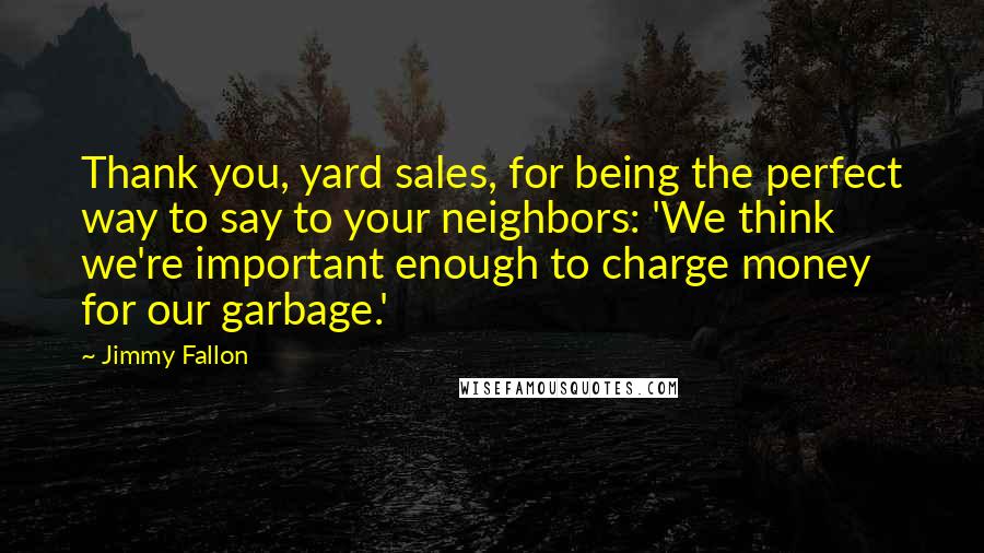 Jimmy Fallon Quotes: Thank you, yard sales, for being the perfect way to say to your neighbors: 'We think we're important enough to charge money for our garbage.'