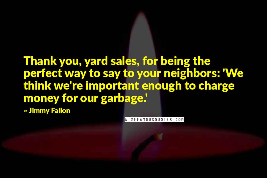 Jimmy Fallon Quotes: Thank you, yard sales, for being the perfect way to say to your neighbors: 'We think we're important enough to charge money for our garbage.'