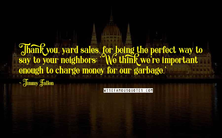 Jimmy Fallon Quotes: Thank you, yard sales, for being the perfect way to say to your neighbors: 'We think we're important enough to charge money for our garbage.'