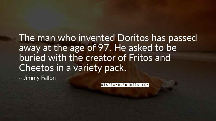 Jimmy Fallon Quotes: The man who invented Doritos has passed away at the age of 97. He asked to be buried with the creator of Fritos and Cheetos in a variety pack.
