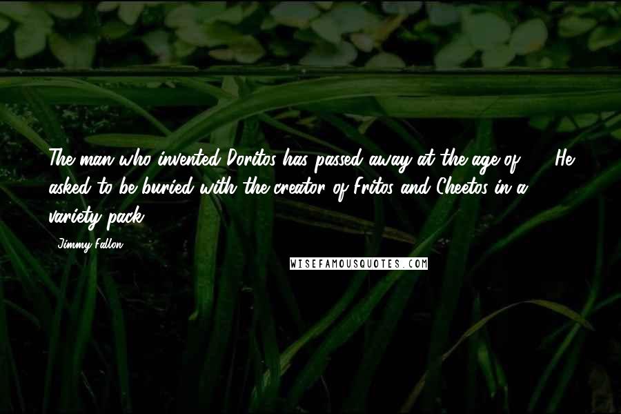 Jimmy Fallon Quotes: The man who invented Doritos has passed away at the age of 97. He asked to be buried with the creator of Fritos and Cheetos in a variety pack.