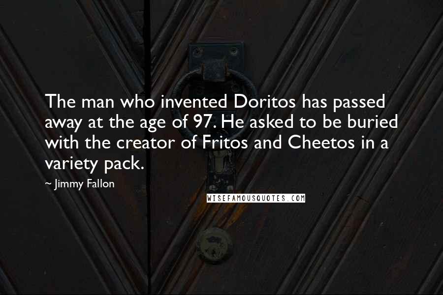 Jimmy Fallon Quotes: The man who invented Doritos has passed away at the age of 97. He asked to be buried with the creator of Fritos and Cheetos in a variety pack.