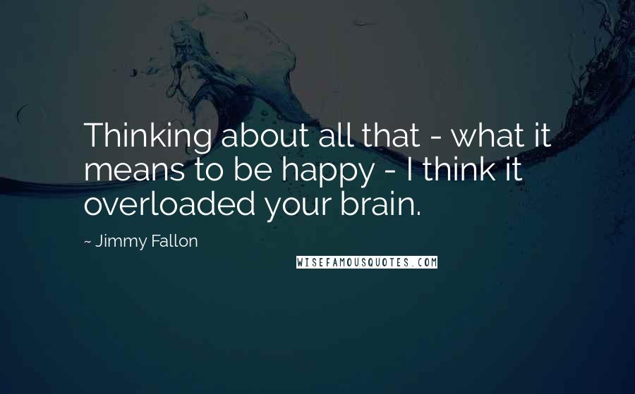 Jimmy Fallon Quotes: Thinking about all that - what it means to be happy - I think it overloaded your brain.