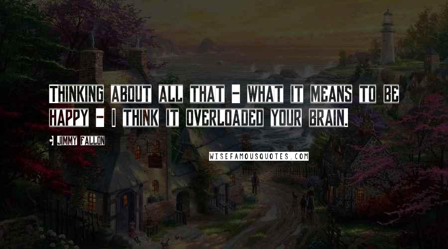 Jimmy Fallon Quotes: Thinking about all that - what it means to be happy - I think it overloaded your brain.