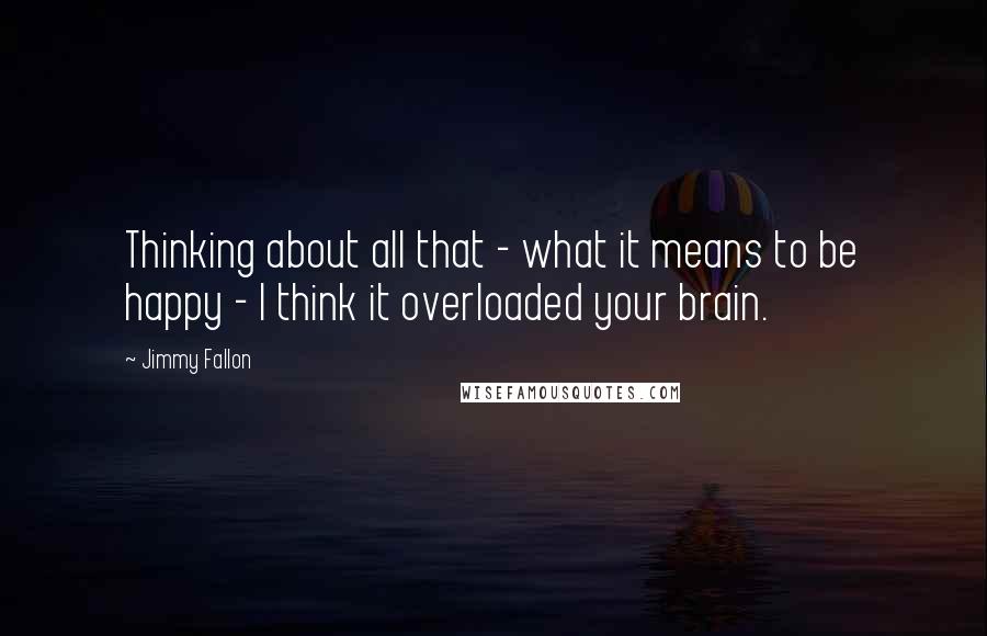 Jimmy Fallon Quotes: Thinking about all that - what it means to be happy - I think it overloaded your brain.