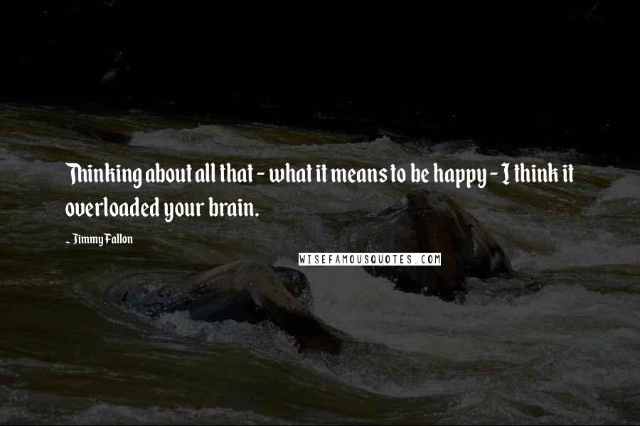 Jimmy Fallon Quotes: Thinking about all that - what it means to be happy - I think it overloaded your brain.