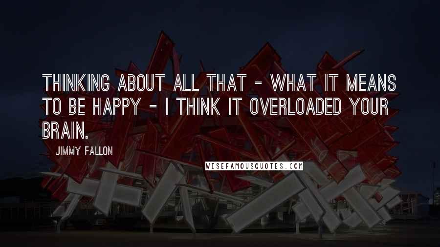 Jimmy Fallon Quotes: Thinking about all that - what it means to be happy - I think it overloaded your brain.