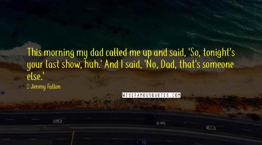 Jimmy Fallon Quotes: This morning my dad called me up and said, 'So, tonight's your last show, huh.' And I said, 'No, Dad, that's someone else.'