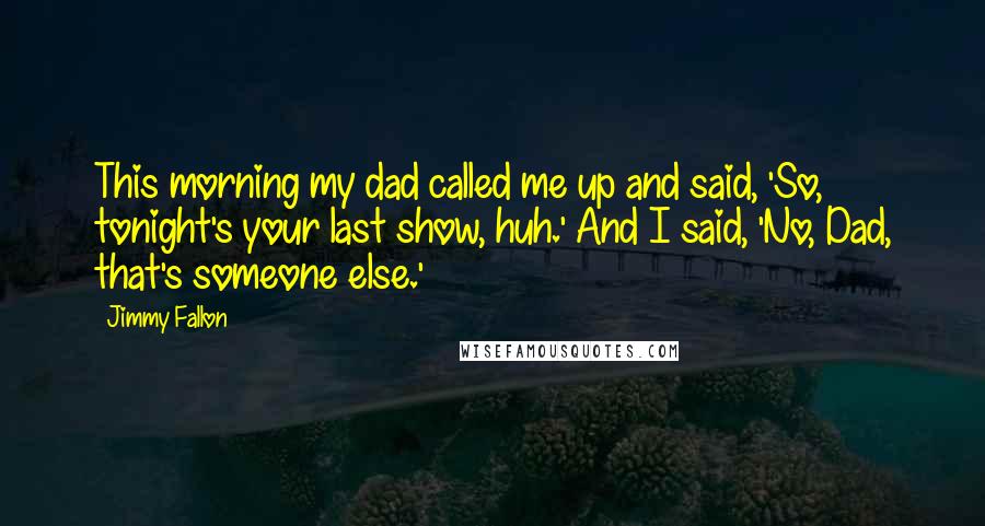 Jimmy Fallon Quotes: This morning my dad called me up and said, 'So, tonight's your last show, huh.' And I said, 'No, Dad, that's someone else.'