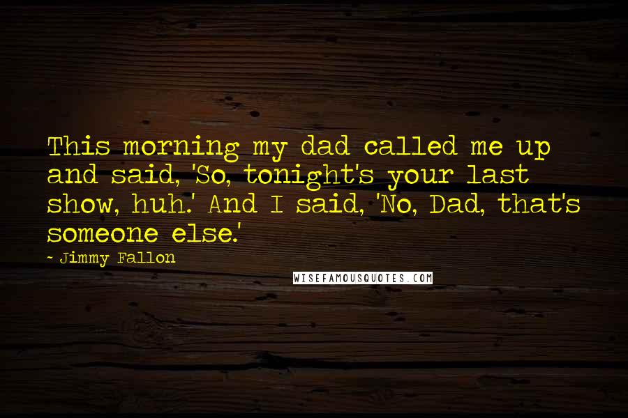 Jimmy Fallon Quotes: This morning my dad called me up and said, 'So, tonight's your last show, huh.' And I said, 'No, Dad, that's someone else.'