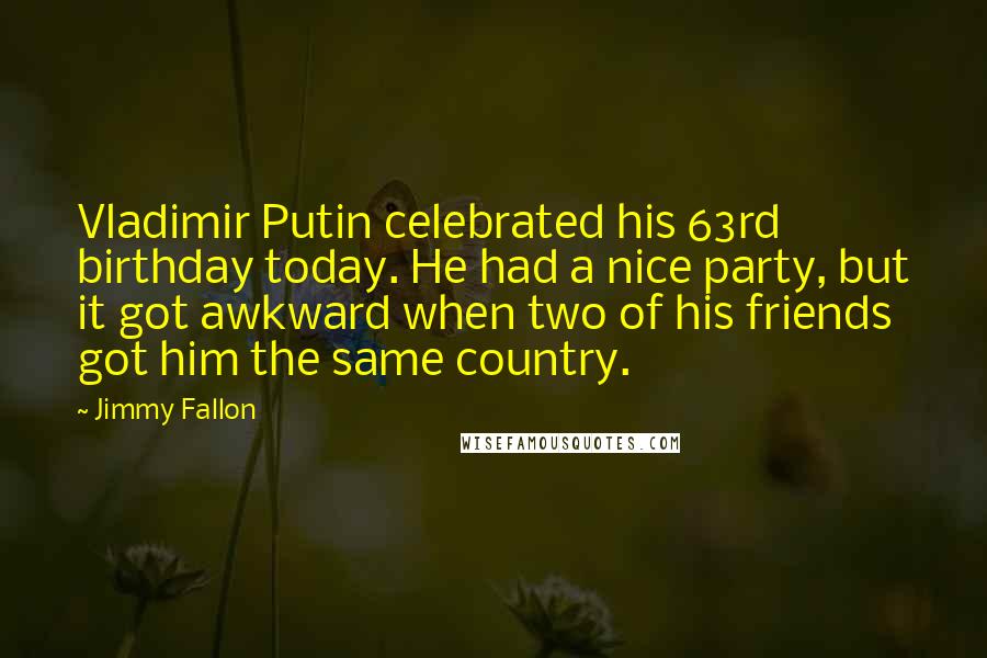 Jimmy Fallon Quotes: Vladimir Putin celebrated his 63rd birthday today. He had a nice party, but it got awkward when two of his friends got him the same country.