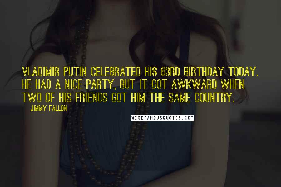 Jimmy Fallon Quotes: Vladimir Putin celebrated his 63rd birthday today. He had a nice party, but it got awkward when two of his friends got him the same country.