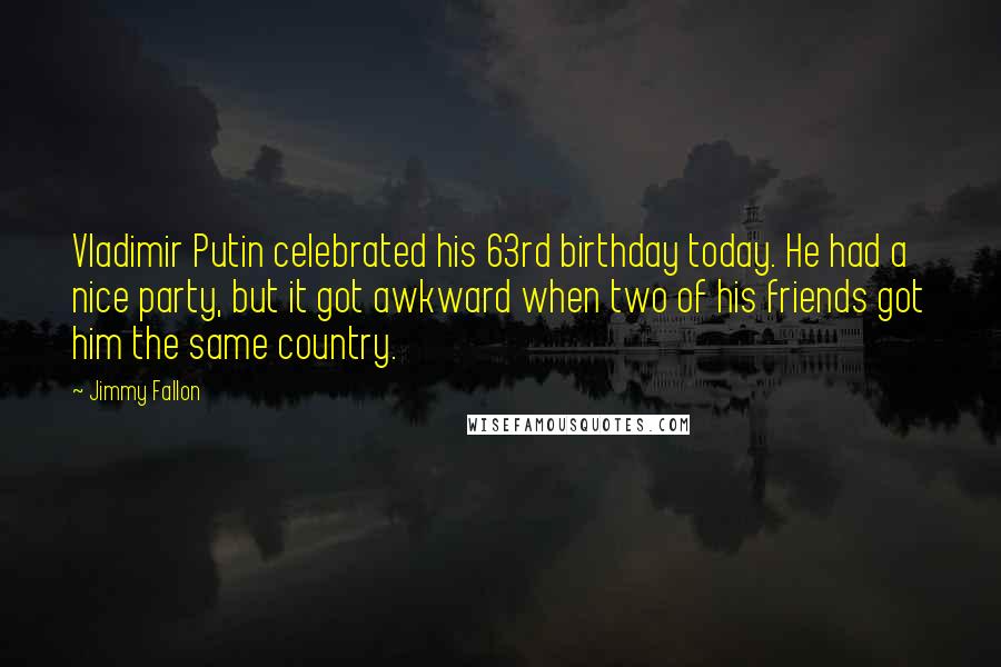 Jimmy Fallon Quotes: Vladimir Putin celebrated his 63rd birthday today. He had a nice party, but it got awkward when two of his friends got him the same country.