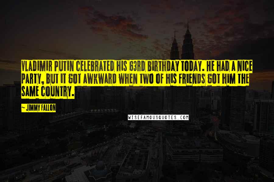 Jimmy Fallon Quotes: Vladimir Putin celebrated his 63rd birthday today. He had a nice party, but it got awkward when two of his friends got him the same country.