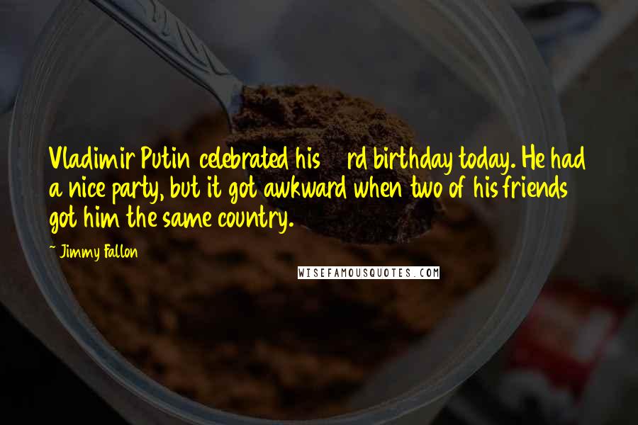Jimmy Fallon Quotes: Vladimir Putin celebrated his 63rd birthday today. He had a nice party, but it got awkward when two of his friends got him the same country.