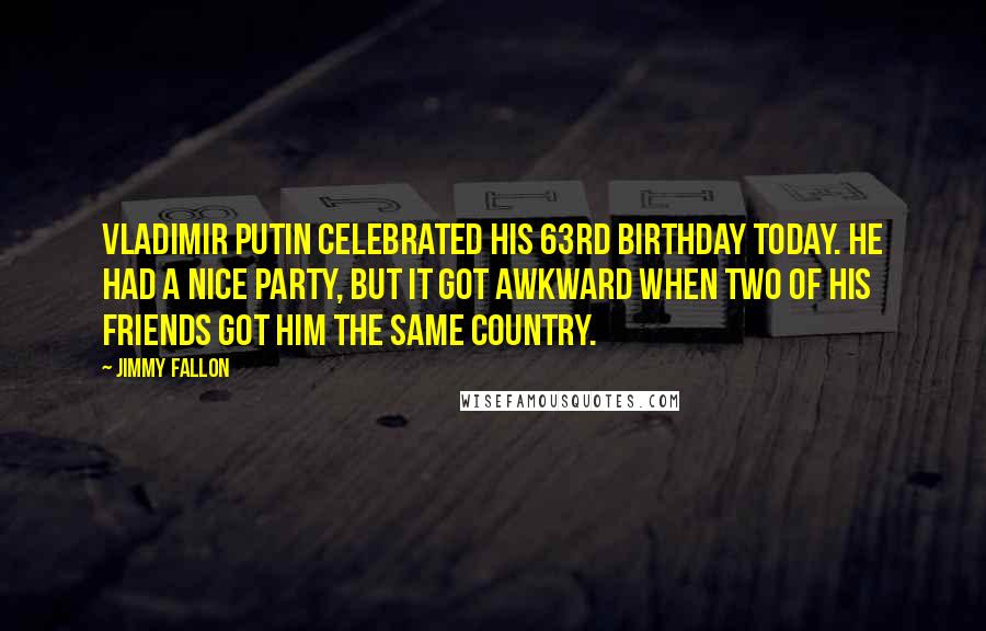 Jimmy Fallon Quotes: Vladimir Putin celebrated his 63rd birthday today. He had a nice party, but it got awkward when two of his friends got him the same country.