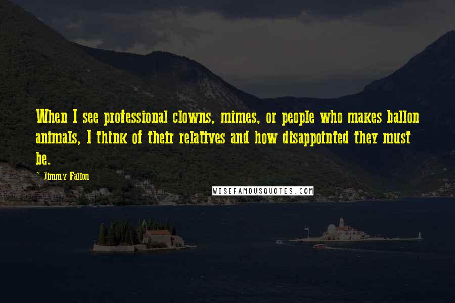 Jimmy Fallon Quotes: When I see professional clowns, mimes, or people who makes ballon animals, I think of their relatives and how disappointed they must be.