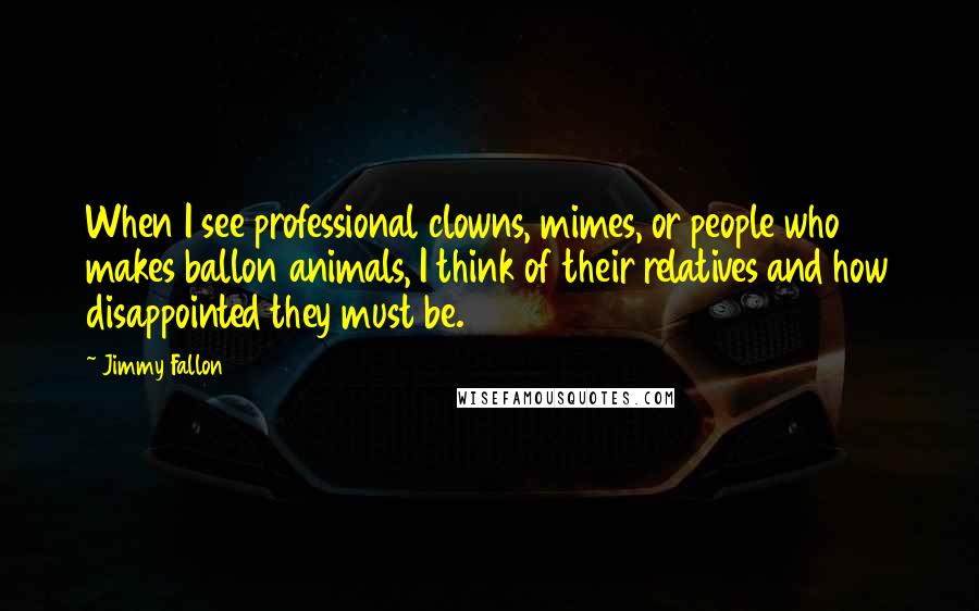 Jimmy Fallon Quotes: When I see professional clowns, mimes, or people who makes ballon animals, I think of their relatives and how disappointed they must be.