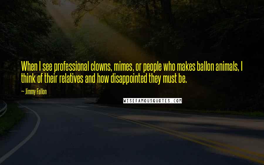 Jimmy Fallon Quotes: When I see professional clowns, mimes, or people who makes ballon animals, I think of their relatives and how disappointed they must be.