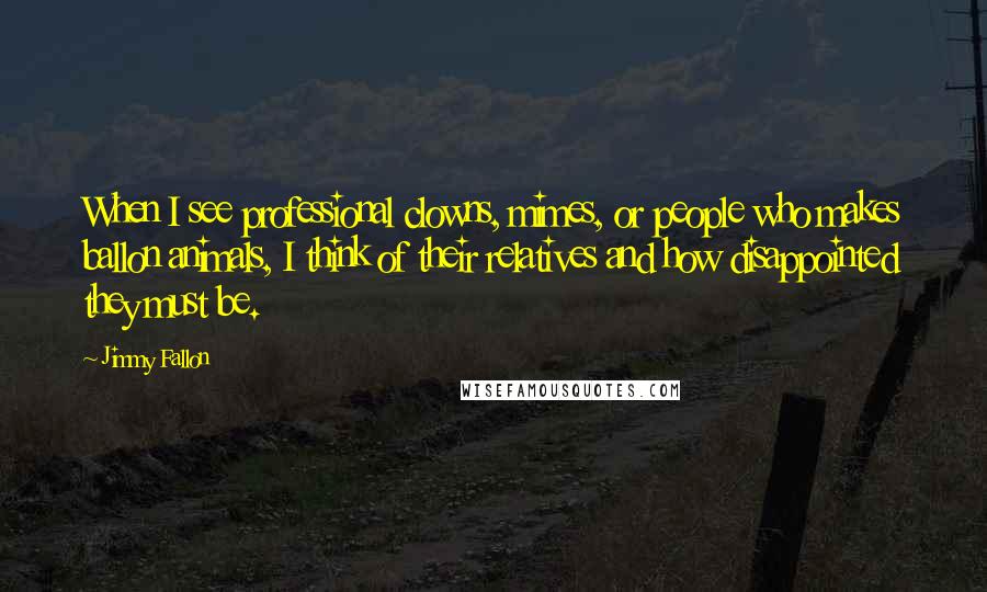 Jimmy Fallon Quotes: When I see professional clowns, mimes, or people who makes ballon animals, I think of their relatives and how disappointed they must be.