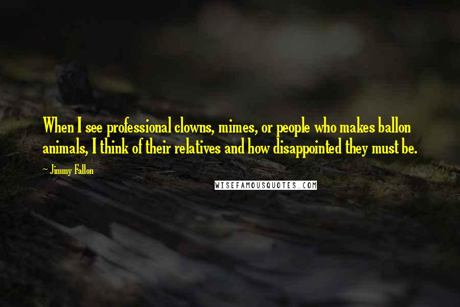 Jimmy Fallon Quotes: When I see professional clowns, mimes, or people who makes ballon animals, I think of their relatives and how disappointed they must be.