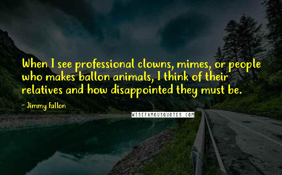 Jimmy Fallon Quotes: When I see professional clowns, mimes, or people who makes ballon animals, I think of their relatives and how disappointed they must be.