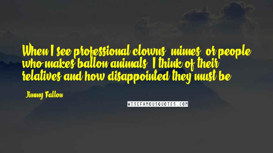 Jimmy Fallon Quotes: When I see professional clowns, mimes, or people who makes ballon animals, I think of their relatives and how disappointed they must be.