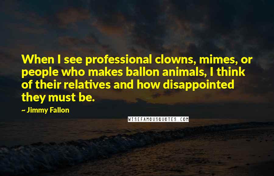Jimmy Fallon Quotes: When I see professional clowns, mimes, or people who makes ballon animals, I think of their relatives and how disappointed they must be.
