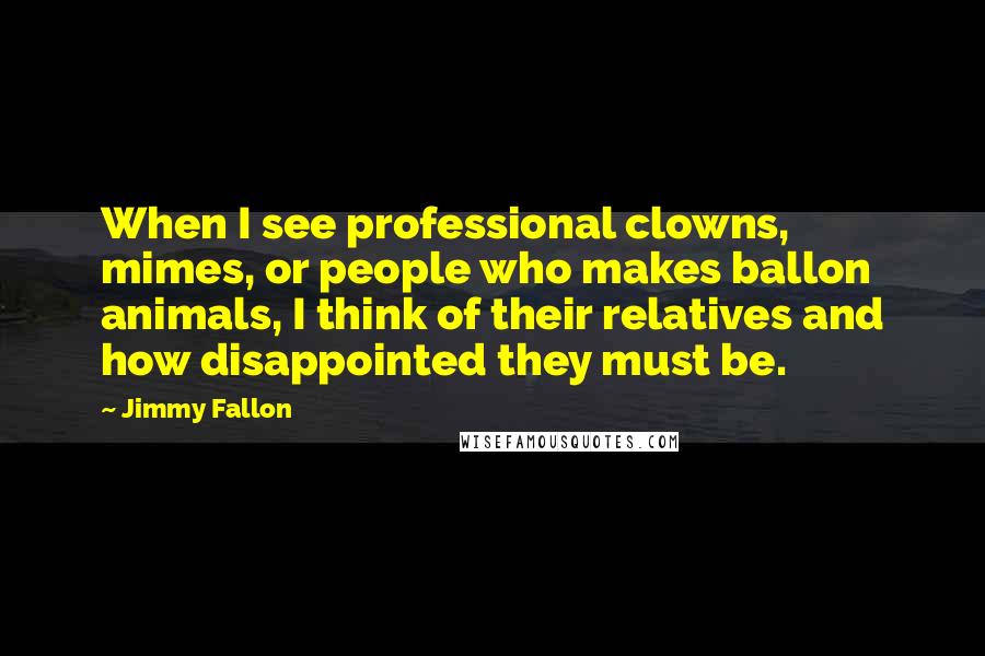 Jimmy Fallon Quotes: When I see professional clowns, mimes, or people who makes ballon animals, I think of their relatives and how disappointed they must be.