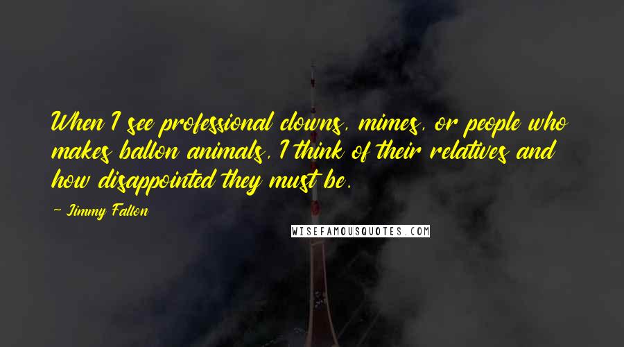 Jimmy Fallon Quotes: When I see professional clowns, mimes, or people who makes ballon animals, I think of their relatives and how disappointed they must be.