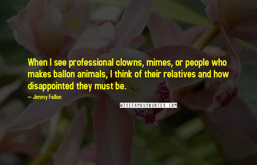 Jimmy Fallon Quotes: When I see professional clowns, mimes, or people who makes ballon animals, I think of their relatives and how disappointed they must be.