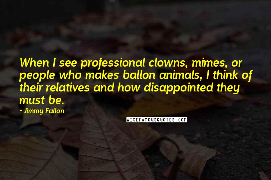 Jimmy Fallon Quotes: When I see professional clowns, mimes, or people who makes ballon animals, I think of their relatives and how disappointed they must be.