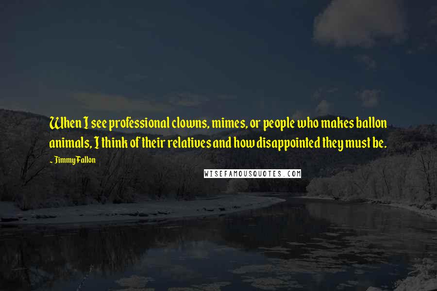 Jimmy Fallon Quotes: When I see professional clowns, mimes, or people who makes ballon animals, I think of their relatives and how disappointed they must be.